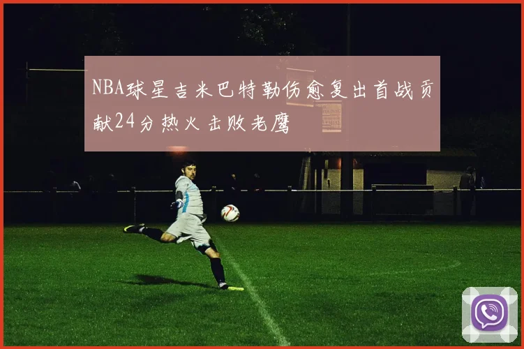 NBA球星吉米巴特勒伤愈复出首战贡献24分热火击败老鹰
