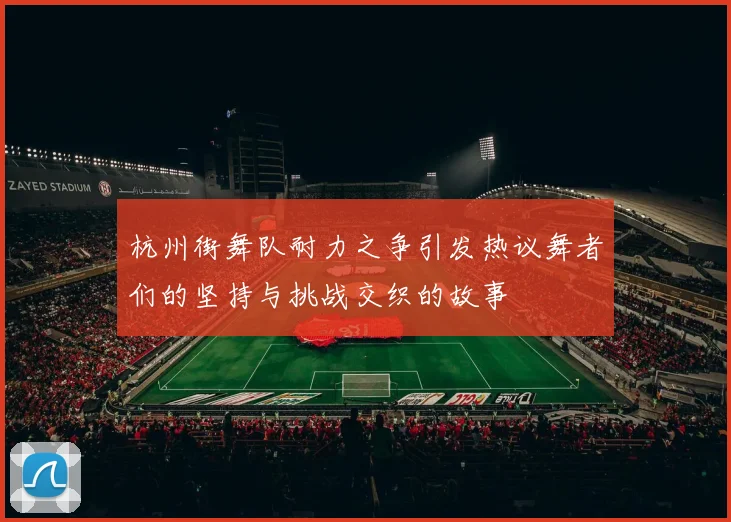 杭州街舞队耐力之争引发热议舞者们的坚持与挑战交织的故事