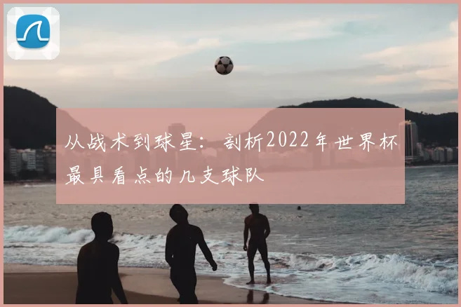 从战术到球星：剖析2022年世界杯最具看点的几支球队
