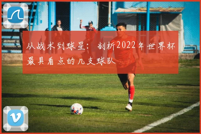 从战术到球星:剖析2022年世界杯最具看点的几支球队