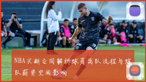 NBA买断合同解析球员离队流程与球队薪资空间影响