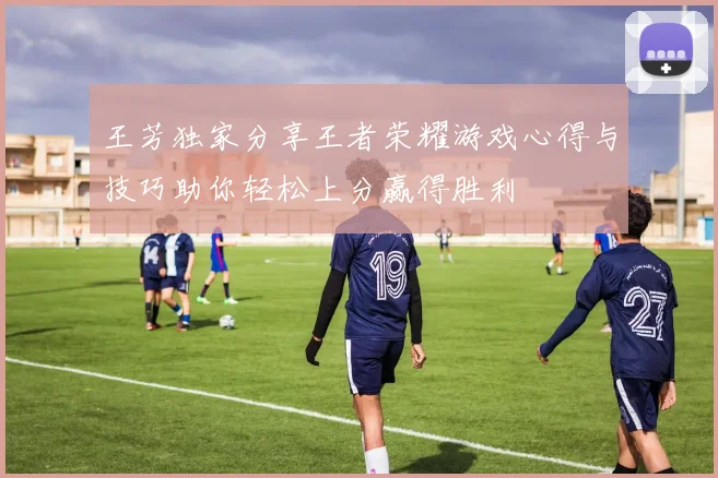 王芳独家分享王者荣耀游戏心得与技巧助你轻松上分赢得胜利