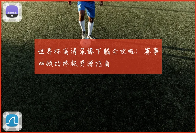 世界杯高清录像下载全攻略:赛事回顾的终极资源指南