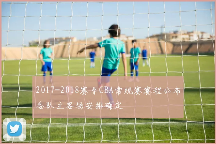 2017-2018赛季CBA常规赛赛程公布各队主客场安排确定