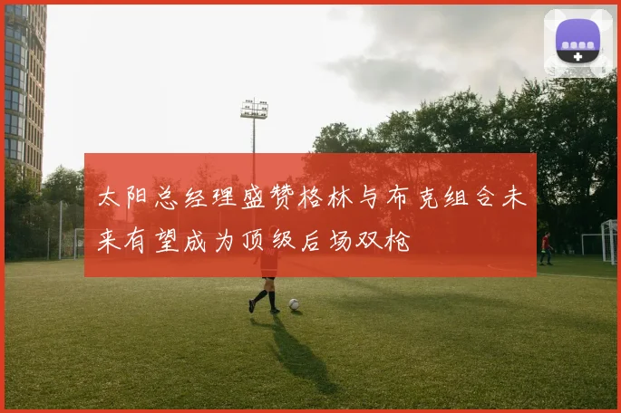 太阳总经理盛赞格林与布克组合未来有望成为顶级后场双枪