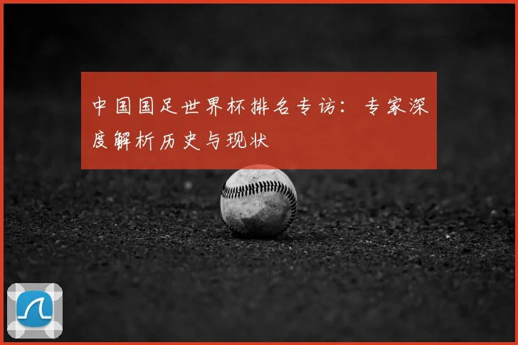 中国国足世界杯排名专访:专家深度解析历史与现状