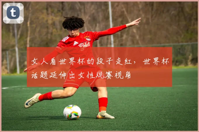 女人看世界杯的段子走红,世界杯话题延伸出女性观赛视角