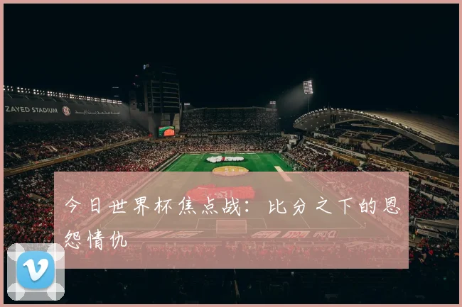 今日世界杯焦点战：比分之下的恩怨情仇