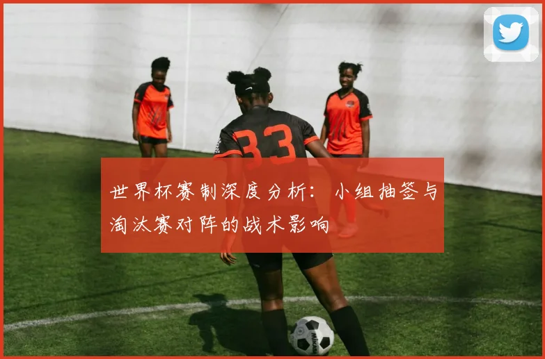 世界杯赛制深度分析:小组抽签与淘汰赛对阵的战术影响