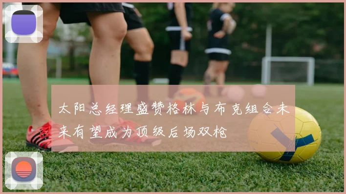 太阳总经理盛赞格林与布克组合未来有望成为顶级后场双枪
