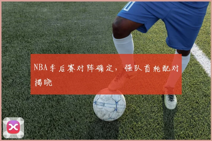 NBA季后赛对阵确定,强队首轮配对揭晓