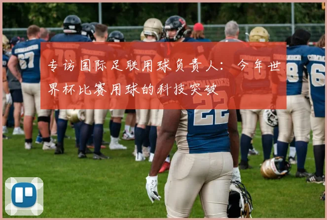 专访国际足联用球负责人:今年世界杯比赛用球的科技突破