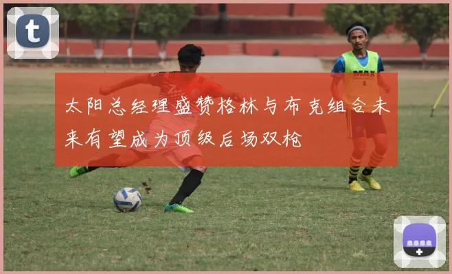 太阳总经理盛赞格林与布克组合未来有望成为顶级后场双枪