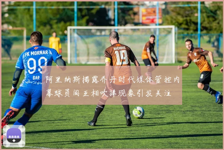 阿里纳斯揭露乔丹时代媒体管控内幕球员间互相吹捧现象引发关注