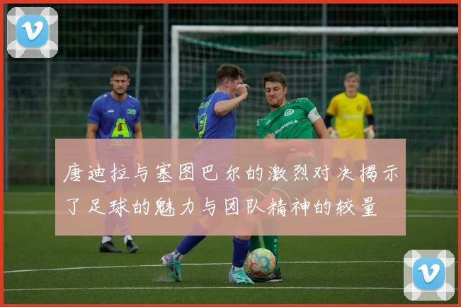 唐迪拉与塞图巴尔的激烈对决揭示了足球的魅力与团队精神的较量