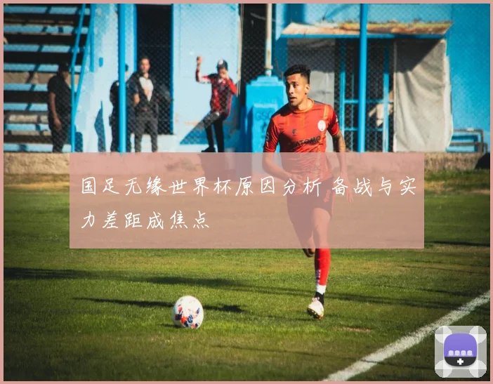 国足无缘世界杯原因分析 备战与实力差距成焦点