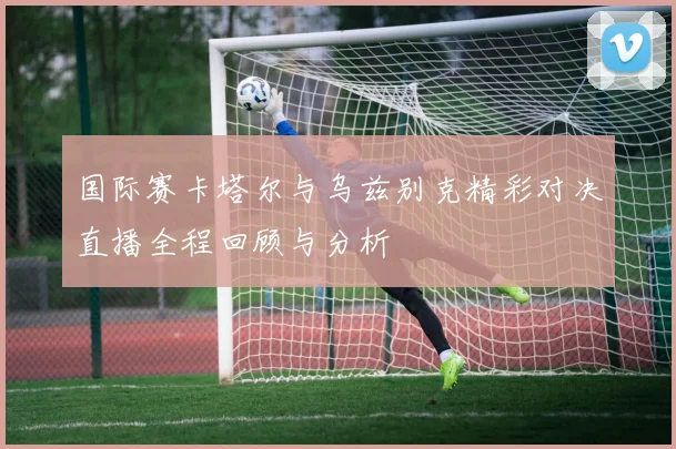 国际赛卡塔尔与乌兹别克精彩对决直播全程回顾与分析