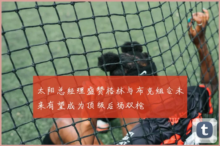 太阳总经理盛赞格林与布克组合未来有望成为顶级后场双枪