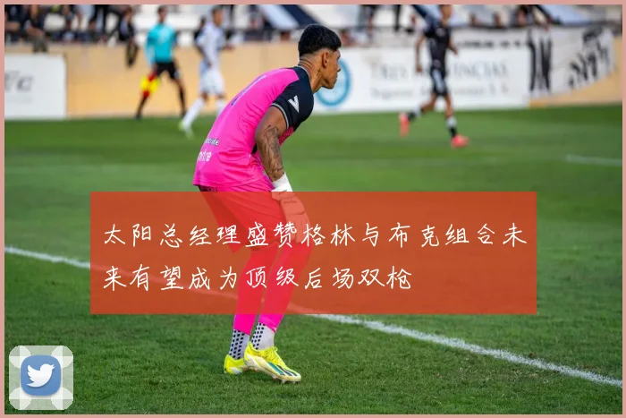 太阳总经理盛赞格林与布克组合未来有望成为顶级后场双枪