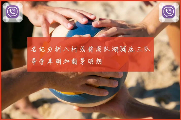 名记分析八村或将离队湖骑鹿三队争夺库明加前景明朗