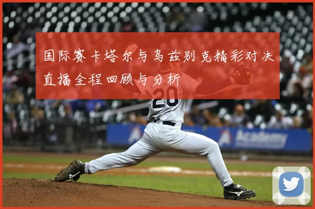 国际赛卡塔尔与乌兹别克精彩对决直播全程回顾与分析