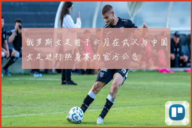 俄罗斯女足将于六月在武汉与中国女足进行热身赛的官方公告