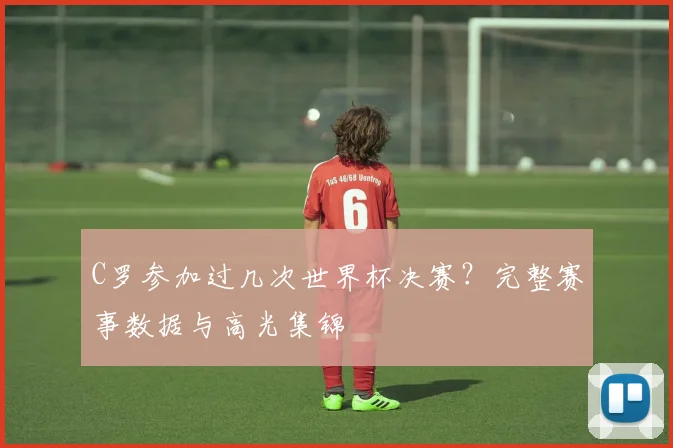 C罗参加过几次世界杯决赛？完整赛事数据与高光集锦