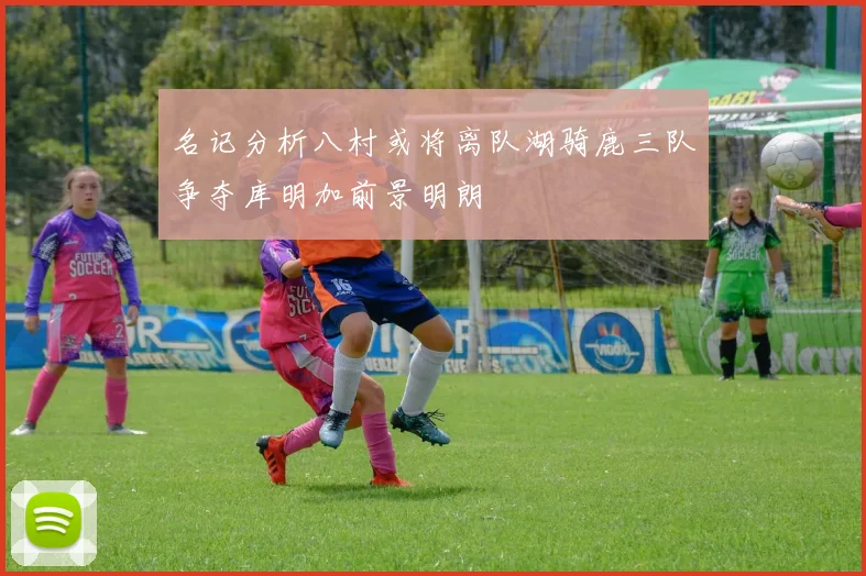 名记分析八村或将离队湖骑鹿三队争夺库明加前景明朗