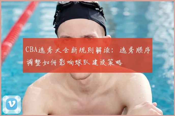 CBA选秀大会新规则解读：选秀顺序调整如何影响球队建设策略