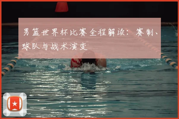 男篮世界杯比赛全程解读：赛制、球队与战术演变