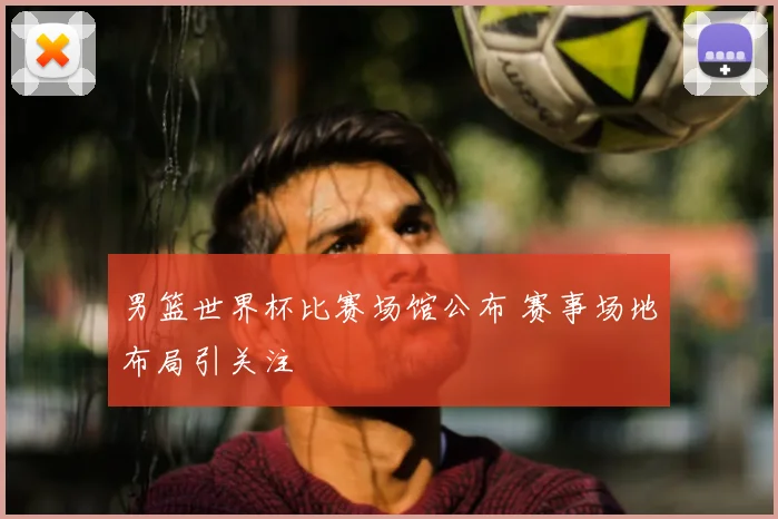 男篮世界杯比赛场馆公布 赛事场地布局引关注