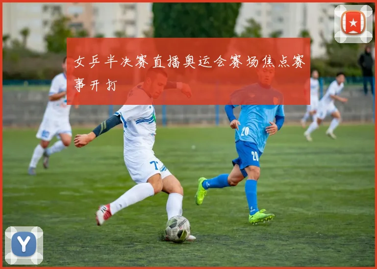 女乒半决赛直播奥运会赛场焦点赛事开打