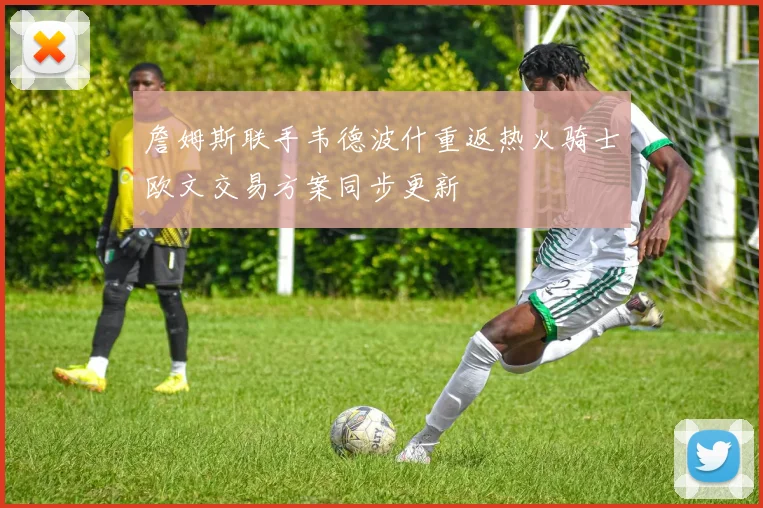 詹姆斯联手韦德波什重返热火骑士欧文交易方案同步更新