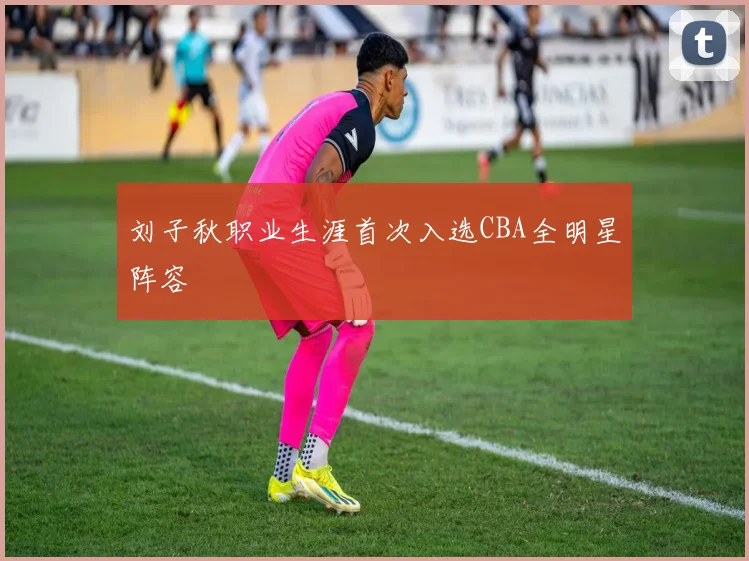 刘子秋职业生涯首次入选CBA全明星阵容
