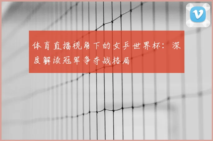 体育直播视角下的女乒世界杯：深度解读冠军争夺战格局