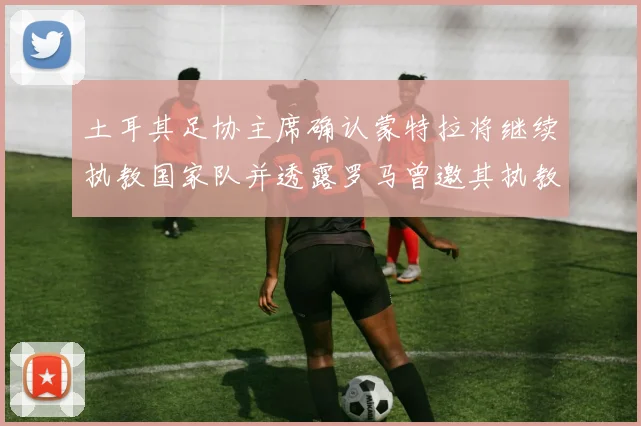土耳其足协主席确认蒙特拉将继续执教国家队并透露罗马曾邀其执教