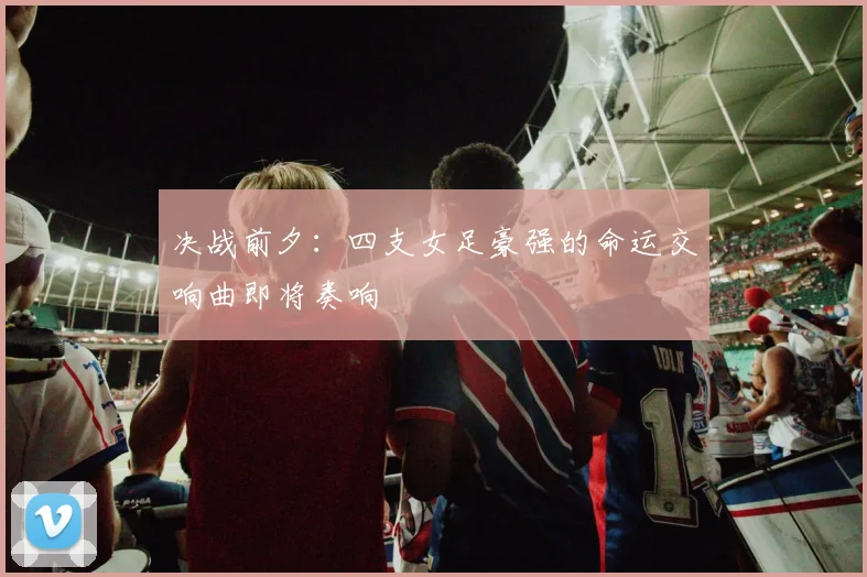 决战前夕：四支女足豪强的命运交响曲即将奏响