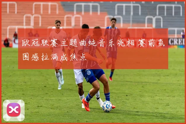 欧冠联赛主题曲纯音乐亮相 赛前氛围感拉满成焦点