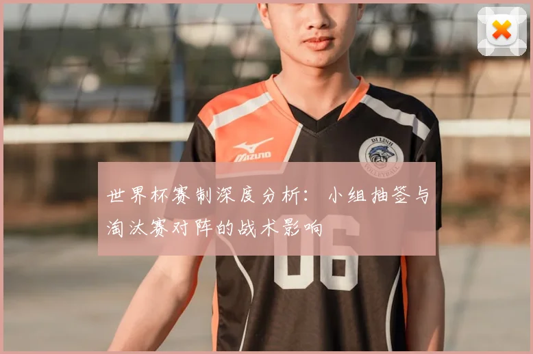 世界杯赛制深度分析：小组抽签与淘汰赛对阵的战术影响