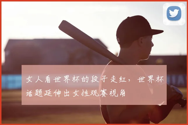 女人看世界杯的段子走红,世界杯话题延伸出女性观赛视角