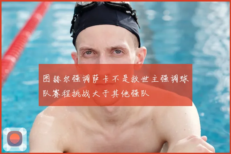 图赫尔强调萨卡不是救世主强调球队赛程挑战大于其他强队