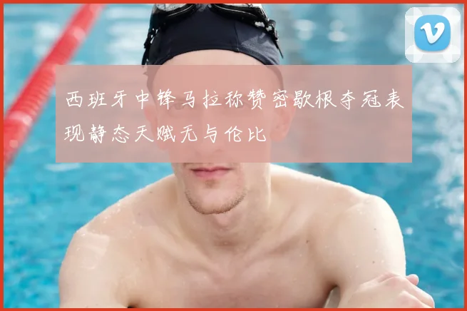 西班牙中锋马拉称赞密歇根夺冠表现静态天赋无与伦比