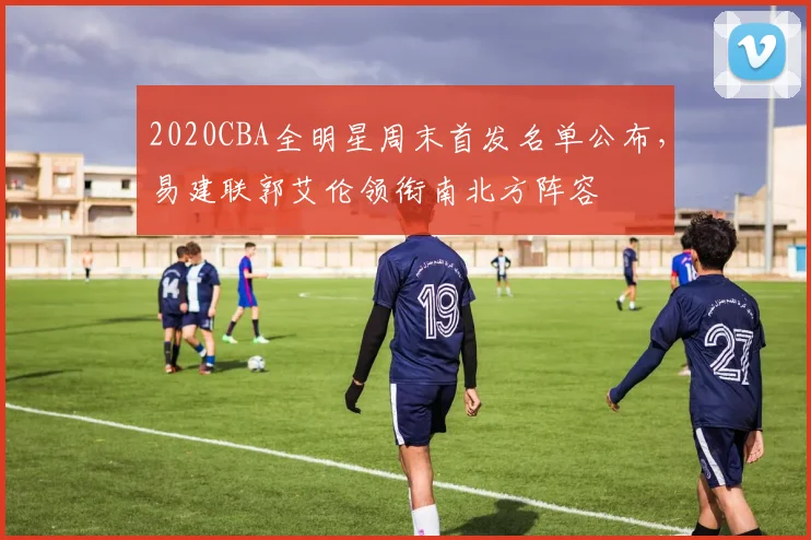 2020CBA全明星周末首发名单公布,易建联郭艾伦领衔南北方阵容
