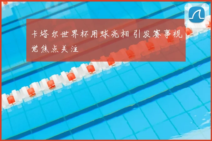 卡塔尔世界杯用球亮相 引发赛事视觉焦点关注