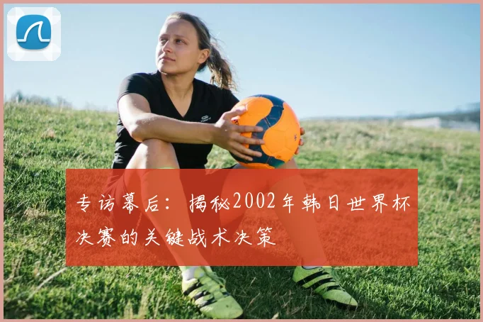 专访幕后：揭秘2002年韩日世界杯决赛的关键战术决策