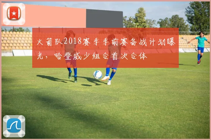 火箭队2018赛季季前赛备战计划曝光，哈登威少组合首次合体