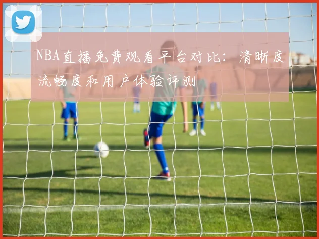 NBA直播免费观看平台对比:清晰度流畅度和用户体验评测