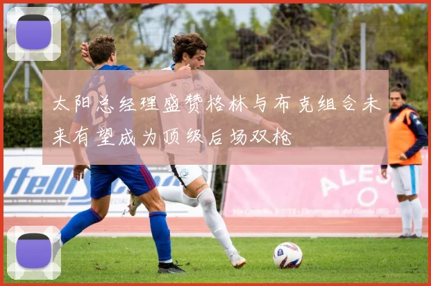 太阳总经理盛赞格林与布克组合未来有望成为顶级后场双枪