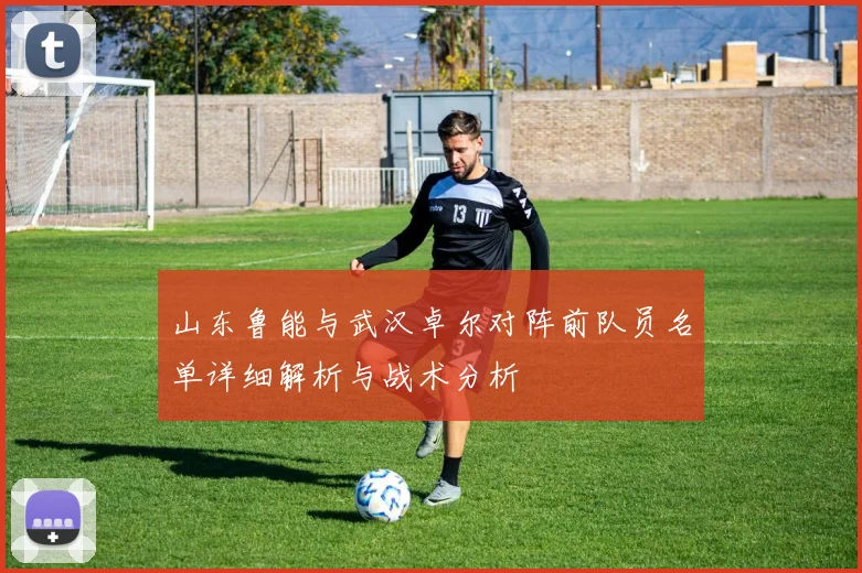 山东鲁能与武汉卓尔对阵前队员名单详细解析与战术分析