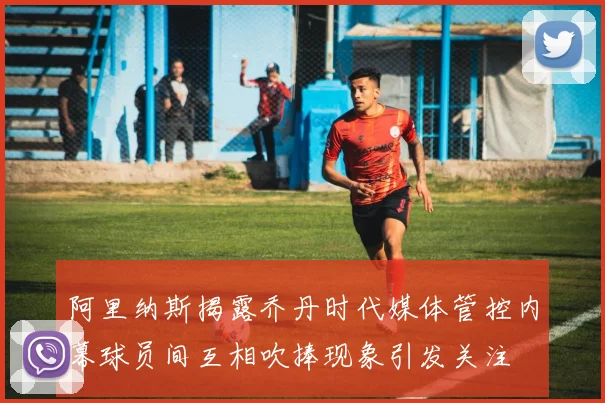 阿里纳斯揭露乔丹时代媒体管控内幕球员间互相吹捧现象引发关注